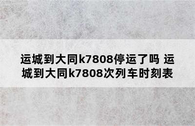 运城到大同k7808停运了吗 运城到大同k7808次列车时刻表